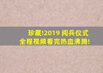 珍藏!2019 阅兵仪式 全程视频,看完热血沸腾!