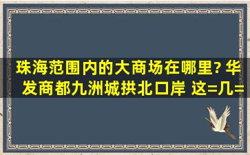 珠海范围内的大商场在哪里? 华发商都、九洲城、拱北口岸 这=几=个...