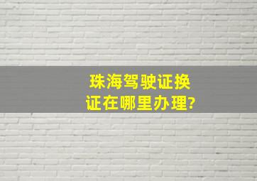 珠海驾驶证换证在哪里办理?