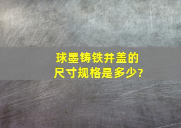 球墨铸铁井盖的尺寸规格是多少?