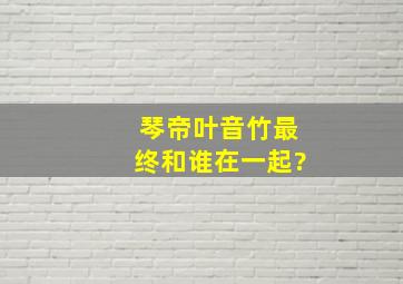 琴帝叶音竹最终和谁在一起?