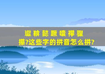 瓛 鞥 懿 蹶 囔 襻 骤 攥?这些字的拼音怎么拼?