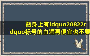 瓶身上有“20822”标号的白酒,再便宜也不要,都是酒精勾兑酒