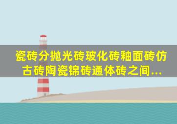 瓷砖分抛光砖、玻化砖、釉面砖、仿古砖、陶瓷锦砖、通体砖,之间...