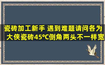 瓷砖加工新手 遇到难题,请问各为大侠,瓷砖45℃倒角,两头不一样宽窄是...