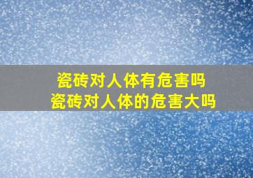 瓷砖对人体有危害吗 瓷砖对人体的危害大吗