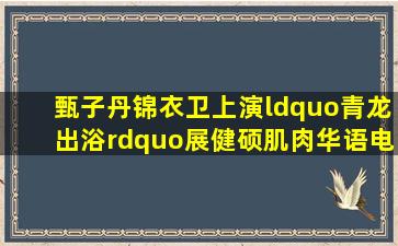 甄子丹《锦衣卫》上演“青龙出浴”展健硕肌肉华语电影网