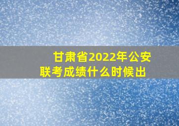 甘肃省2022年公安联考成绩什么时候出 