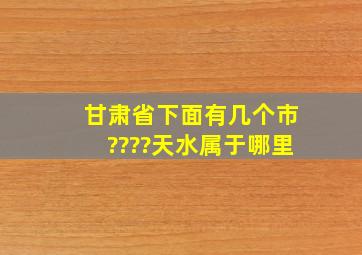 甘肃省下面有几个市????天水属于哪里