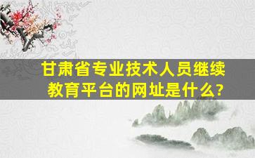 甘肃省专业技术人员继续教育平台的网址是什么?