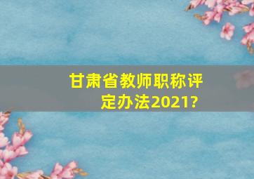 甘肃省教师职称评定办法2021?