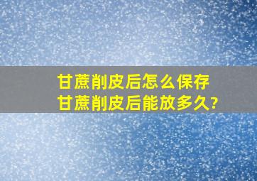 甘蔗削皮后怎么保存 甘蔗削皮后能放多久?