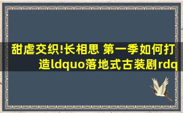 甜虐交织!《长相思 第一季》如何打造“落地式古装剧”新样本