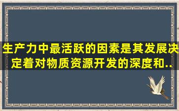 生产力中最活跃的因素是(),其发展决定着对物质资源开发的深度和...