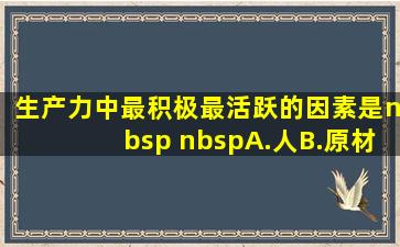 生产力中最积极、最活跃的因素是(   )A.人B.原材料C.设备D...