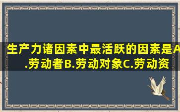 生产力诸因素中最活跃的因素是A.劳动者B.劳动对象C.劳动资料D...