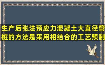 生产后张法预应力混凝土大直径管桩的方法是采用( ) 相结合的工艺预制...