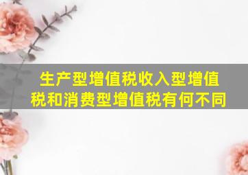 生产型增值税、收入型增值税和消费型增值税有何不同(