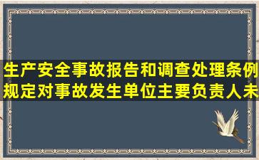 生产安全事故报告和调查处理条例规定对事故发生单位主要负责人未...