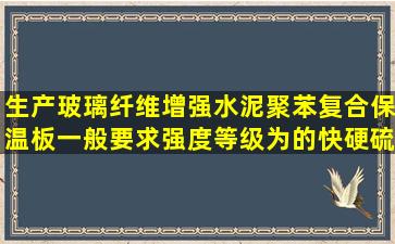 生产玻璃纤维增强水泥聚苯复合保温板一般要求强度等级为()的快硬硫...