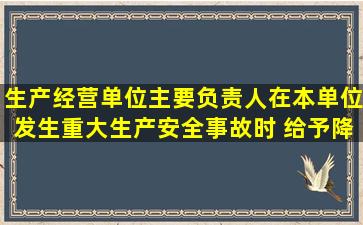 生产经营单位主要负责人在本单位发生重大生产安全事故时( ),给予降职...