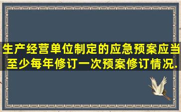 生产经营单位制定的应急预案应当至少每()年修订一次,预案修订情况...