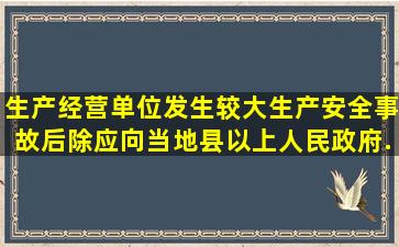 生产经营单位发生较大生产安全事故后,除应向当地县以上人民政府...