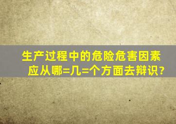 生产过程中的危险危害因素应从哪=几=个方面去辩识?