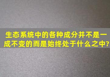 生态系统中的各种成分并不是一成不变的。而是始终处于什么之中?