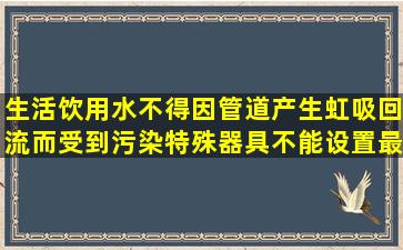 生活饮用水不得因管道产生虹吸回流而受到污染,特殊器具不能设置最...