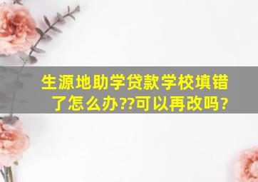 生源地助学贷款学校填错了怎么办??可以再改吗?