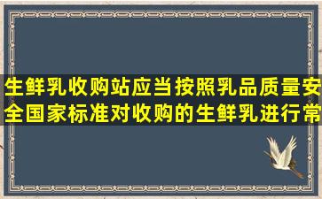 生鲜乳收购站应当按照乳品质量安全国家标准对收购的生鲜乳进行常规...