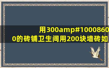 用300✘600的砖铺卫生间用200块墙砖,如果用400✘800的砖铺用多少...