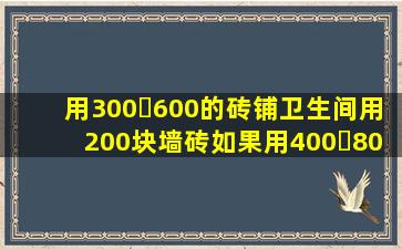 用300✘600的砖铺卫生间用200块墙砖,如果用400✘800的砖铺用多少...