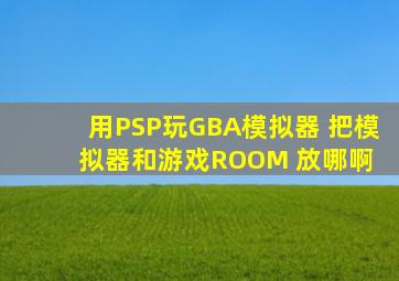 用PSP玩GBA模拟器 把模拟器和游戏ROOM 放哪啊 