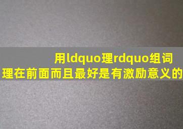 用“理”组词,理在前面。而且最好是有激励意义的