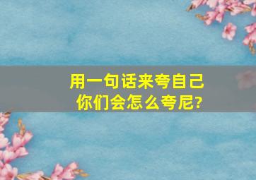 用一句话来夸自己,你们会怎么夸尼?