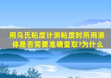 用乌氏粘度计测粘度时所用液体是否需要准确量取?为什么