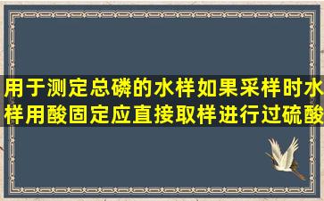 用于测定总磷的水样,如果采样时水样用酸固定,应直接取样进行过硫酸...