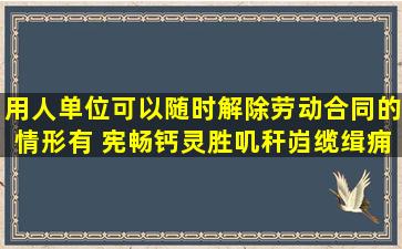 用人单位可以随时解除劳动合同的情形有( )。宪畅钙灵胜叽秆岿缆缉痈...