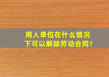 用人单位在什么情况下可以解除劳动合同?