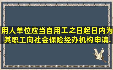 用人单位应当自用工之日起()日内为其职工向社会保险经办机构申请...