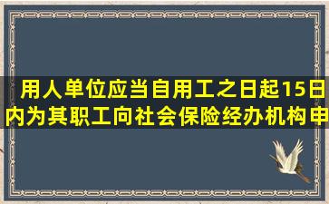 用人单位应当自用工之日起15日内为其职工向社会保险经办机构申请...