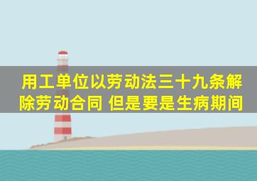 用工单位以劳动法三十九条解除劳动合同 但是要是生病期间