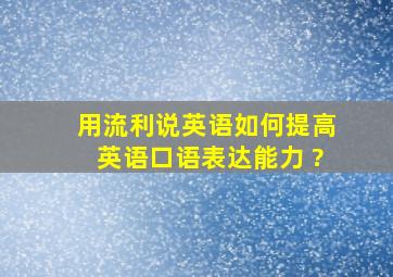 用流利说英语如何提高英语口语表达能力 ?