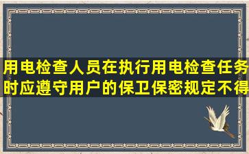 用电检查人员在执行用电检查任务时,应遵守用户的保卫保密规定,不得...