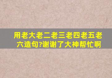 用老大老二老三老四老五老六造句?谢谢了,大神帮忙啊