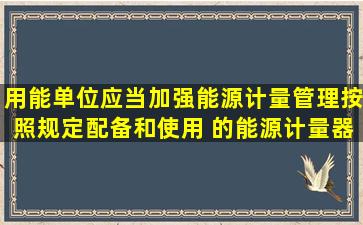 用能单位应当加强能源计量管理,按照规定配备和使用( )的能源计量器具...