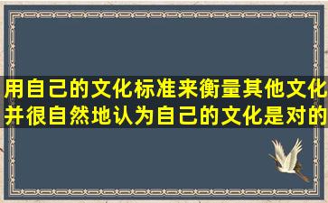 用自己的文化标准来衡量其他文化并很自然地认为自己的文化是对的(