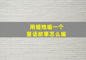 用蜡烛编一个童话故事,怎么编